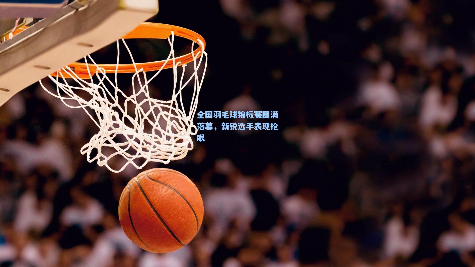 全国羽毛球锦标赛圆满落幕，新锐选手表现抢眼