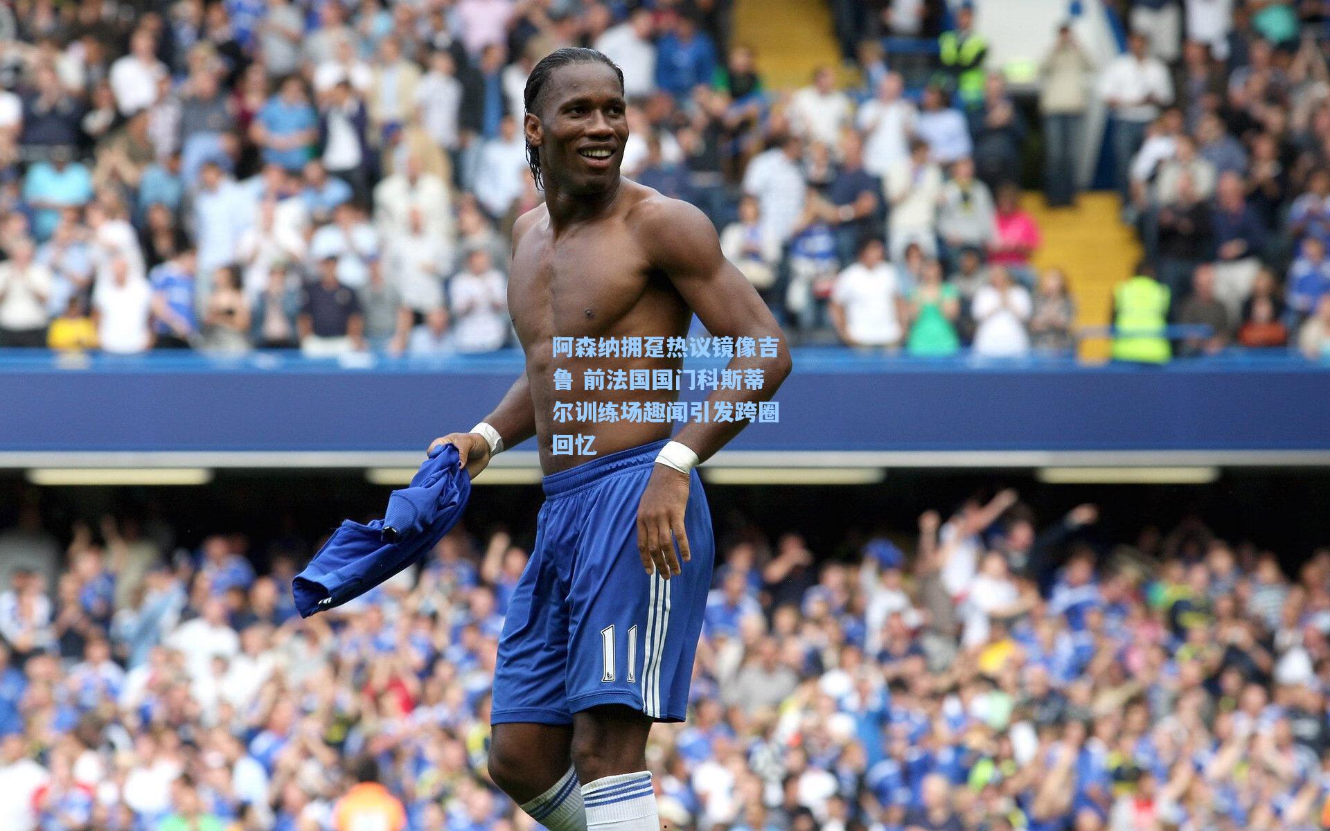 阿森纳拥趸热议镜像吉鲁 前法国国门科斯蒂尔训练场趣闻引发跨圈回忆